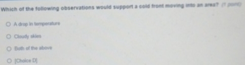 Which of the following observations would support a cold fromt moving into an area? (I pon)
A drop in temperature
Cloudy skies
Both of the above
[Choice D]