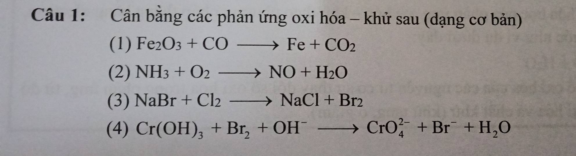 Cân bằng các phản ứng oxi hóa - khử sau (dạng cơ bản) 
(1) Fe_2O_3+COto Fe+CO_2
(2) NH_3+O_2to NO+H_2O
(3) NaBr+Cl_2to NaCl+Br_2
(4) Cr(OH)_3+Br_2+OH^-to CrO_4^((2-)+Br^-)+H_2O