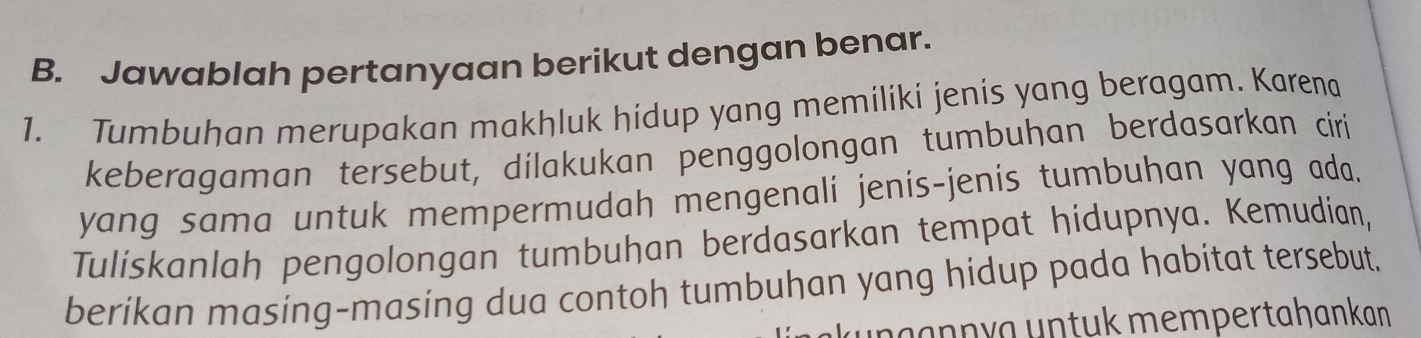 Jawablah pertanyaan berikut dengan benar. 
1. Tumbuhan merupakan makhluk hidup yang memiliki jenis yang beragam. Karena 
keberagaman tersebut, dilakukan penggolongan tumbuhan berdasarkan ciri 
yang sama untuk mempermudah mengenali jenis-jenis tumbuhan yang ada. 
Tuliskanlah pengolongan tumbuhan berdasarkan tempat hidupnya. Kemudian, 
berikan masing-masing dua contoh tumbuhan yang hidup pada habitat tersebut. 
ku nçannyɑ untuk mempertahankan