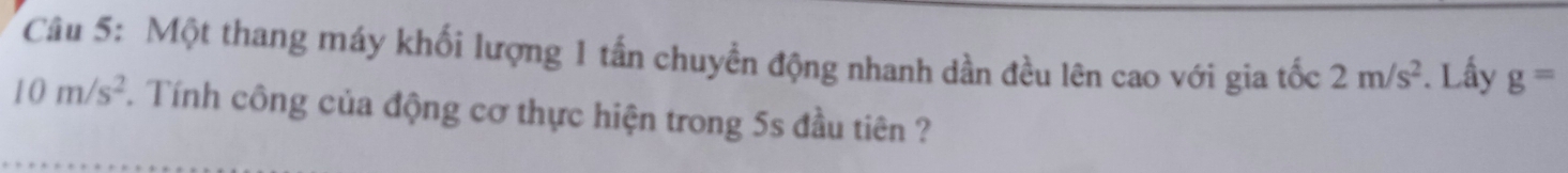 Một thang máy khối lượng 1 tấn chuyền động nhanh dần đều lên cao với gia tốc 2m/s^2. Lấy g=
10m/s^2. Tính công của động cơ thực hiện trong 5s đầu tiên ?