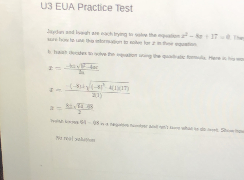 U3 EUA Practice Test 
Jaydan and Isaiah are each trying to solve the equation x^2-8x+17=0 They 
sure how to use this information to solve for ✘ in their equation. 
b. Isaiah decides to solve the equation using the quadratic formula. Here is his wo
x= (-b± sqrt(b^2-4ac))/2a 
x=frac -(-8)± sqrt((-8)^2)-4(1)(17)2(1)
x= (8± sqrt(64-68))/2 
Isaiah knows 64-68 is a negative number and isn't sure what to do next. Show how 
No real solution