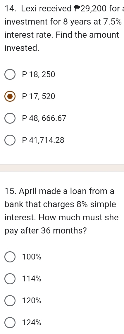 Lexi received 29,200 for 
investment for 8 years at 7.5%
interest rate. Find the amount
invested.
P 18, 250
P 17, 520
P 48, 666.67
P 41,714.28
15. April made a loan from a
bank that charges 8% simple
interest. How much must she
pay after 36 months?
100%
114%
120%
124%