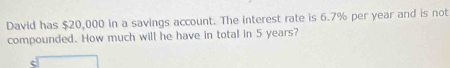 David has $20,000 in a savings account. The interest rate is 6.7% per year and is not 
compounded. How much will he have in total in 5 years?