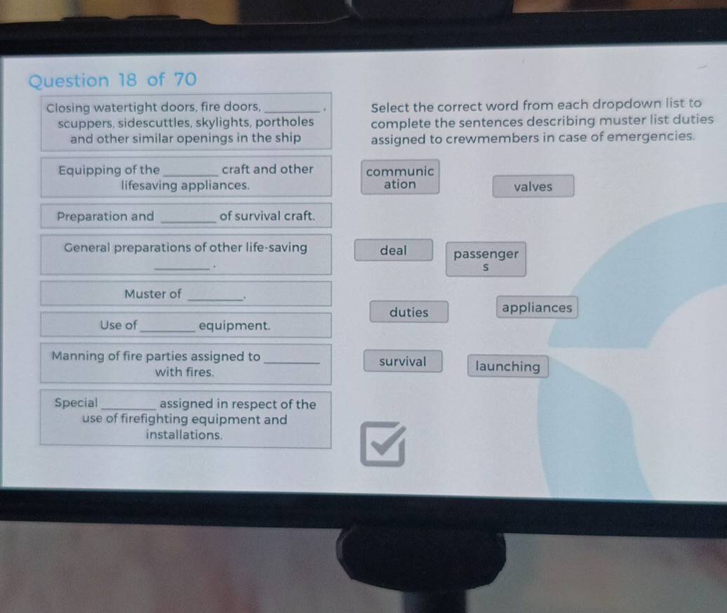 Closing watertight doors, fire doors, _. Select the correct word from each dropdown list to 
scuppers, sidescuttles, skylights, portholes complete the sentences describing muster list duties 
and other similar openings in the ship assigned to crewmembers in case of emergencies. 
Equipping of the_ craft and other communic 
lifesaving appliances. ation valves 
Preparation and _of survival craft. 
General preparations of other life-saving deal passenger 
_. 
s 
Muster of_ 
duties appliances 
Use of_ equipment. 
Manning of fire parties assigned to _survival launching 
with fires. 
Special _assigned in respect of the 
use of firefighting equipment and 
installations.