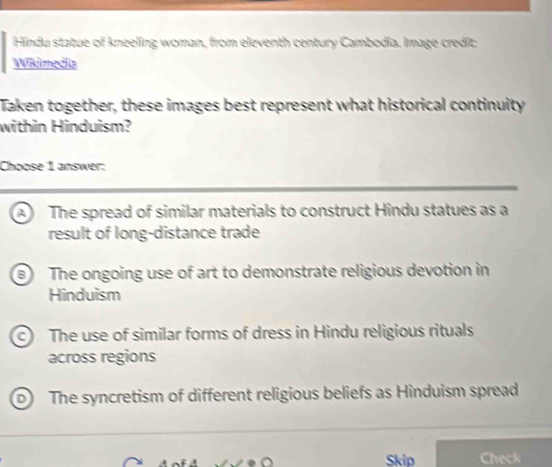 Hindu statue of kneeling woman, from eleventh century Cambodia. Image credit:
Wikimedia
Taken together, these images best represent what historical continuity
within Hinduism?
Choose 1 answer:
a The spread of similar materials to construct Hindu statues as a
result of long-distance trade
B) The ongoing use of art to demonstrate religious devotion in
Hinduism
c The use of similar forms of dress in Hindu religious rituals
across regions
D The syncretism of different religious beliefs as Hinduism spread
Skip Check