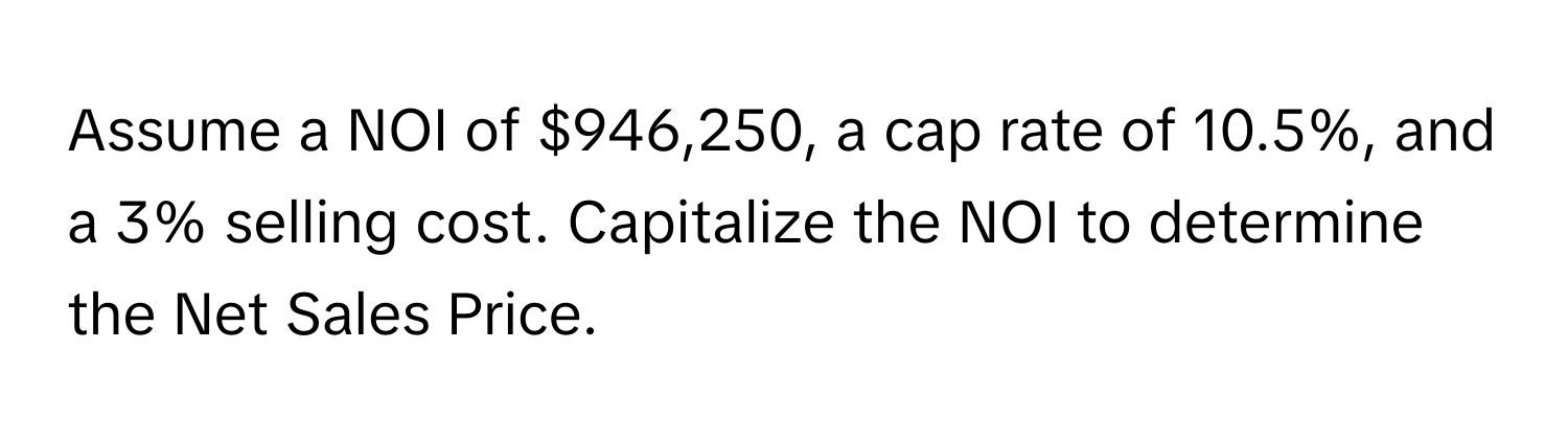 Assume a NOI of $946,250, a cap rate of 10.5%, and a 3% selling cost. Capitalize the NOI to determine the Net Sales Price.