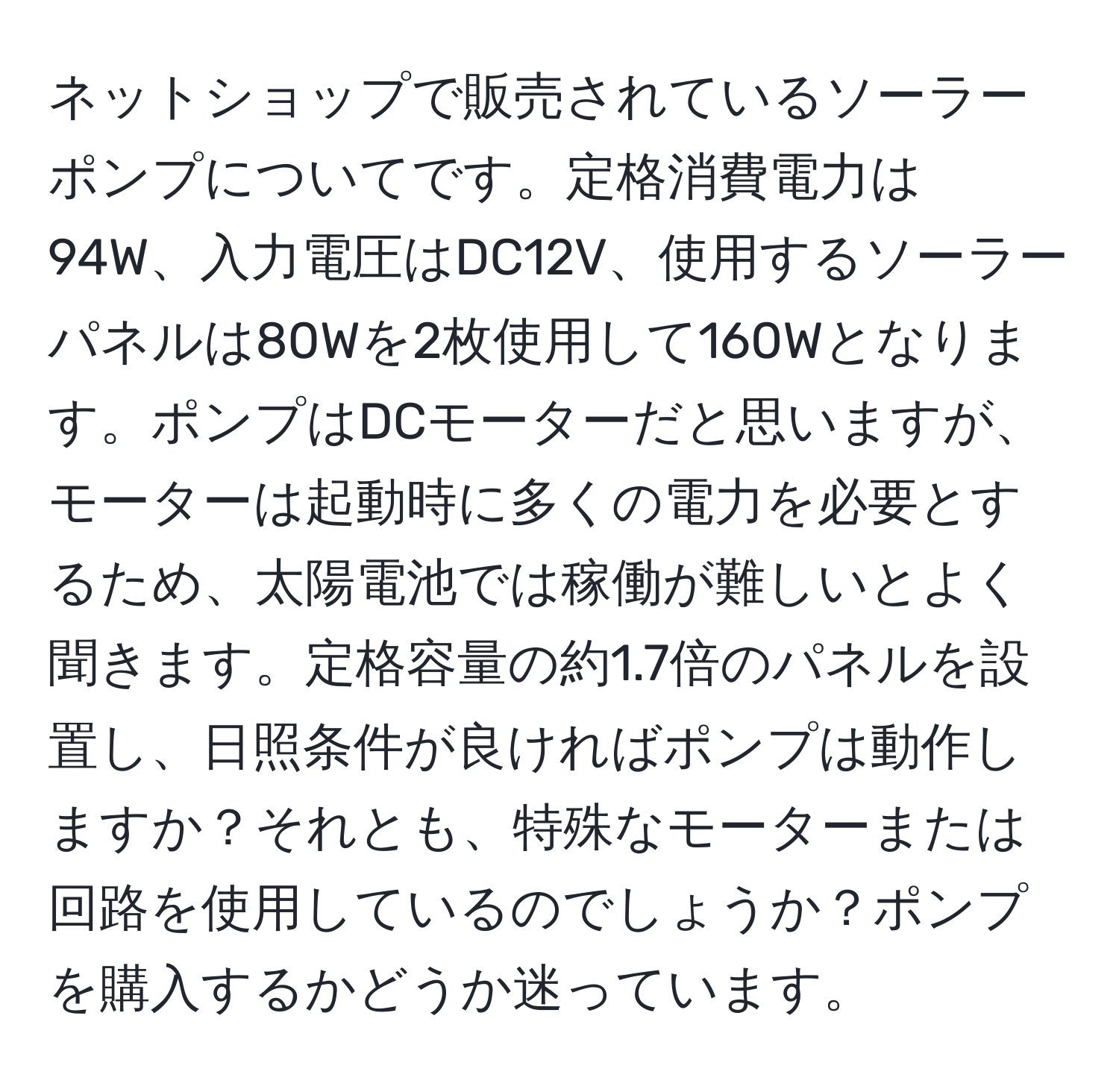 ネットショップで販売されているソーラーポンプについてです。定格消費電力は94W、入力電圧はDC12V、使用するソーラーパネルは80Wを2枚使用して160Wとなります。ポンプはDCモーターだと思いますが、モーターは起動時に多くの電力を必要とするため、太陽電池では稼働が難しいとよく聞きます。定格容量の約1.7倍のパネルを設置し、日照条件が良ければポンプは動作しますか？それとも、特殊なモーターまたは回路を使用しているのでしょうか？ポンプを購入するかどうか迷っています。