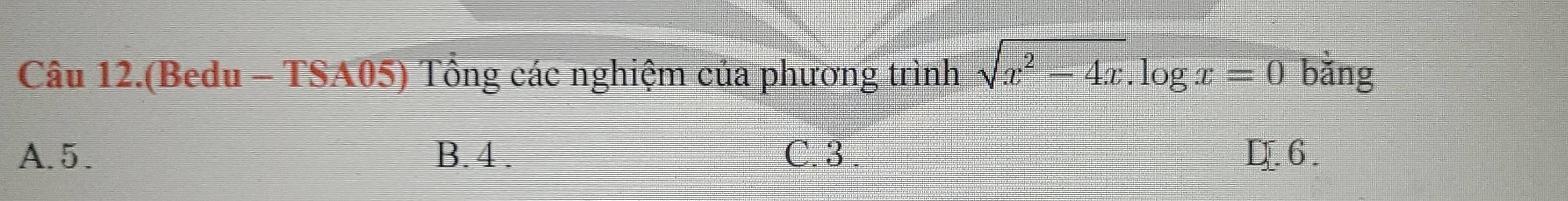 Câu 12.(Bedu - TSA05) Tổng các nghiệm của phương trình sqrt(x^2-4x).log x=0 bǎng
A. 5. B. 4. C. 3. D. 6.