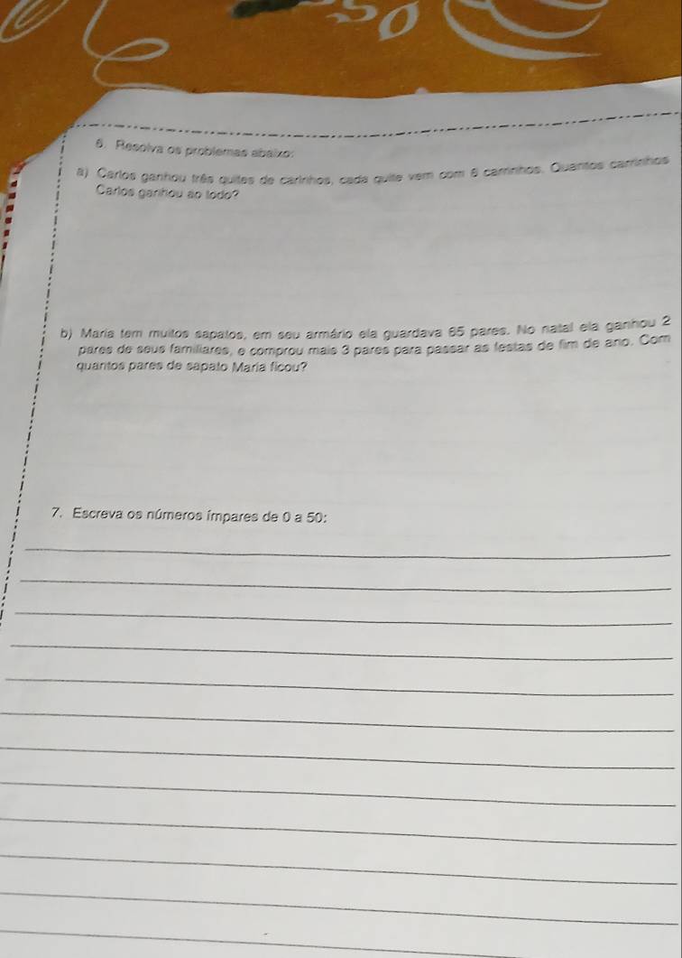 Resolva os problemas abaixo: 
#) Carlos ganhou três quites de carinhos, cada quite vem com 8 camnhos. Quansos carrinhos 
Carlos garihou ão todo? 
b) Maria tem muitos sapatos, em seu armário ela guardava 85 pares. No natal ela ganhou 2
pares de seus familiares, e comprou mais 3 pares para passar as festas de fim de ano. Com 
quantos pares de sapalo María ficou? 
7. Escreva os números ímpares de 0 a 50 : 
_ 
_ 
_ 
_ 
_ 
_ 
_ 
_ 
_ 
_ 
_ 
_