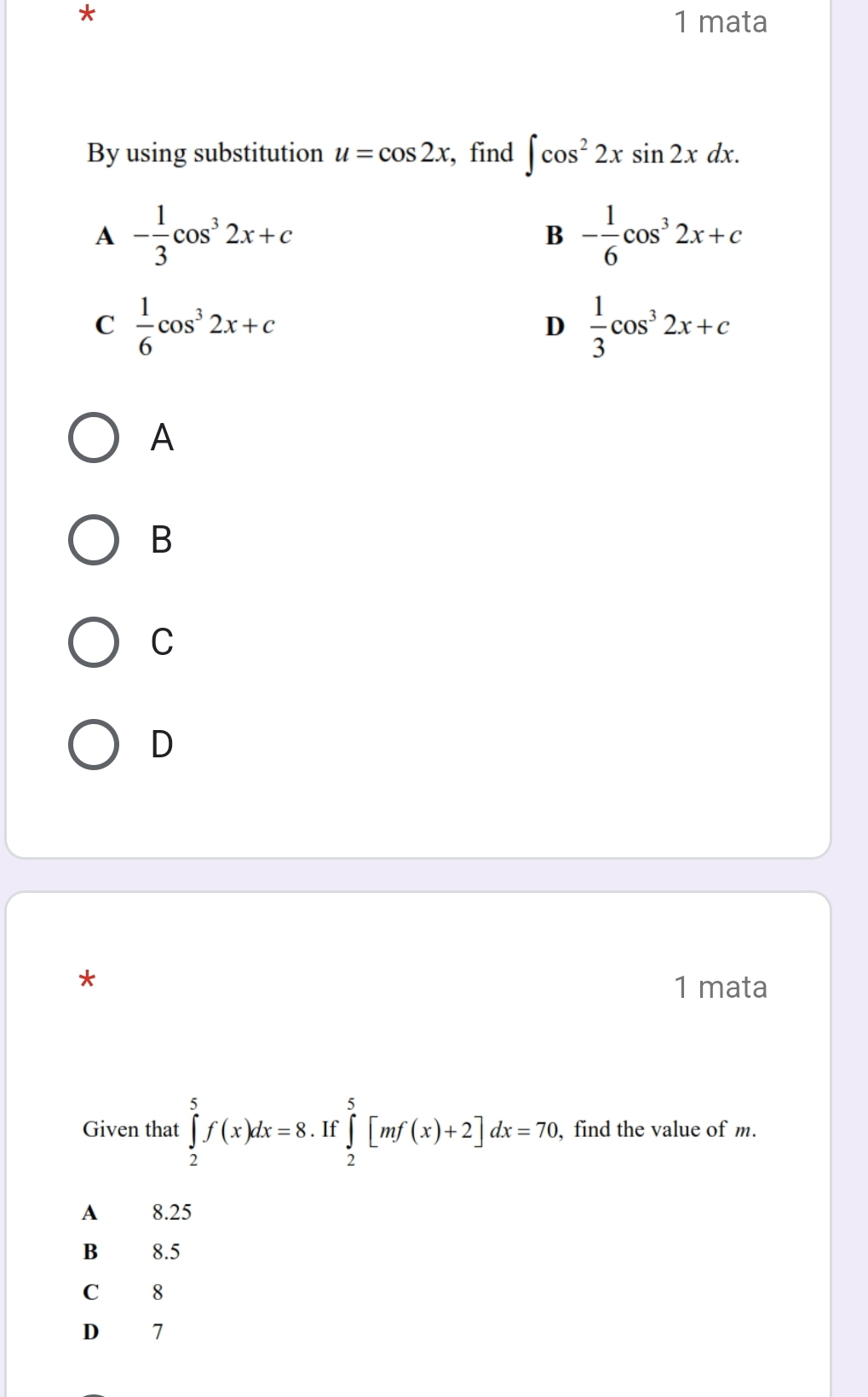 mata
By using substitution u=cos 2x , find ∈t cos^22xsin 2xdx.
A - 1/3 cos^32x+c
B - 1/6 cos^32x+c
C  1/6 cos^32x+c
D  1/3 cos^32x+c
A
B
C
D
*
1 mata
Given that ∈tlimits _2^5f(x)dx=8. If ∈tlimits _2^5[mf(x)+2]dx=70. , find the value of m.
A 8.25
B 8.5
C 8
D 7