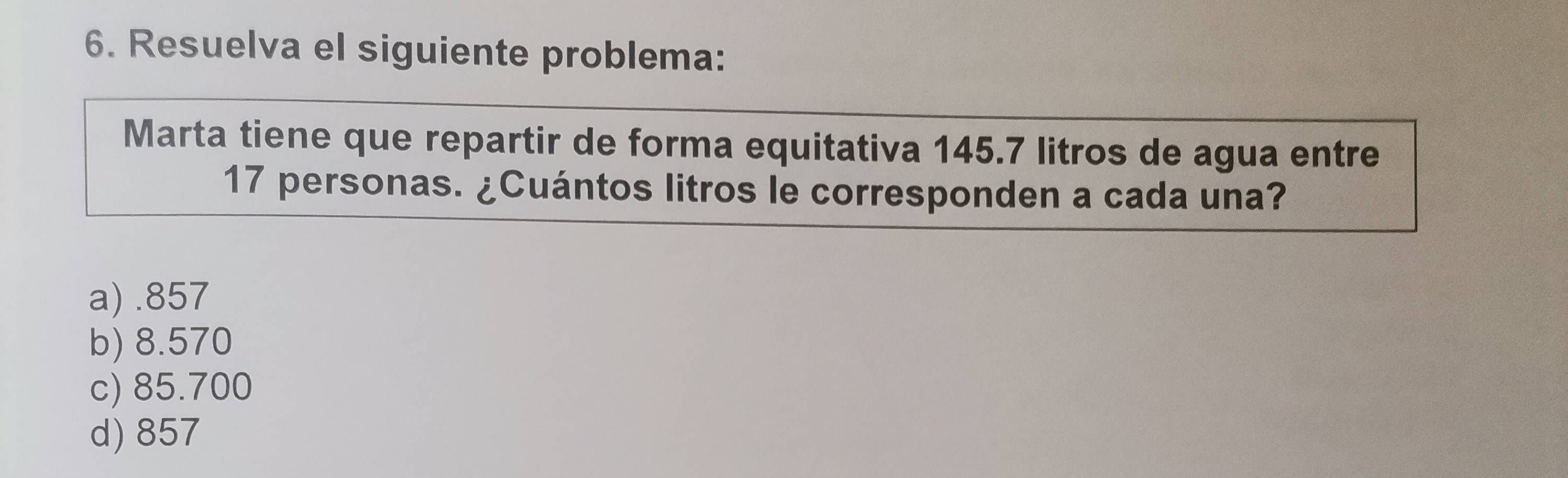 Resuelva el siguiente problema:
Marta tiene que repartir de forma equitativa 145.7 litros de agua entre
17 personas. ¿Cuántos litros le corresponden a cada una?
a).857
b) 8.570
c) 85.700
d) 857