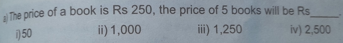 The price of a book is Rs 250, the price of 5 books will be Rs_ .
ii) 1,000 iii) 1,250
i) 50 iv) 2,500