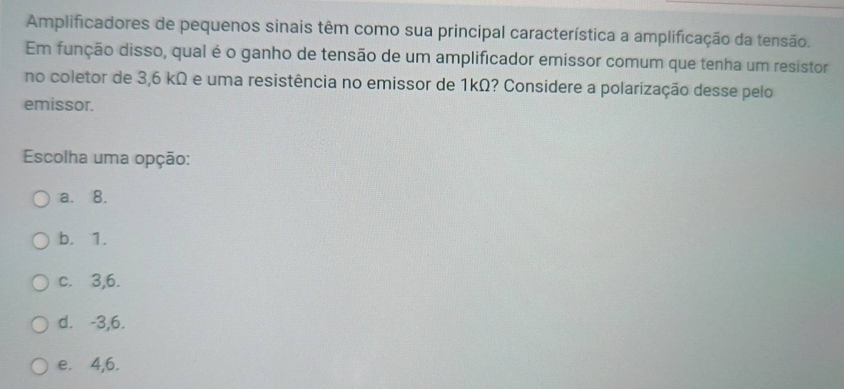 Amplificadores de pequenos sinais têm como sua principal característica a amplificação da tensão.
Em função disso, qual é o ganho de tensão de um amplificador emissor comum que tenha um resistor
no coletor de 3,6 kΩ e uma resistência no emissor de 1kΩ? Considere a polarização desse pelo
emissor.
Escolha uma opção:
a. 8.
b. 1.
c. 3,6.
d. -3,6.
e. 4,6.