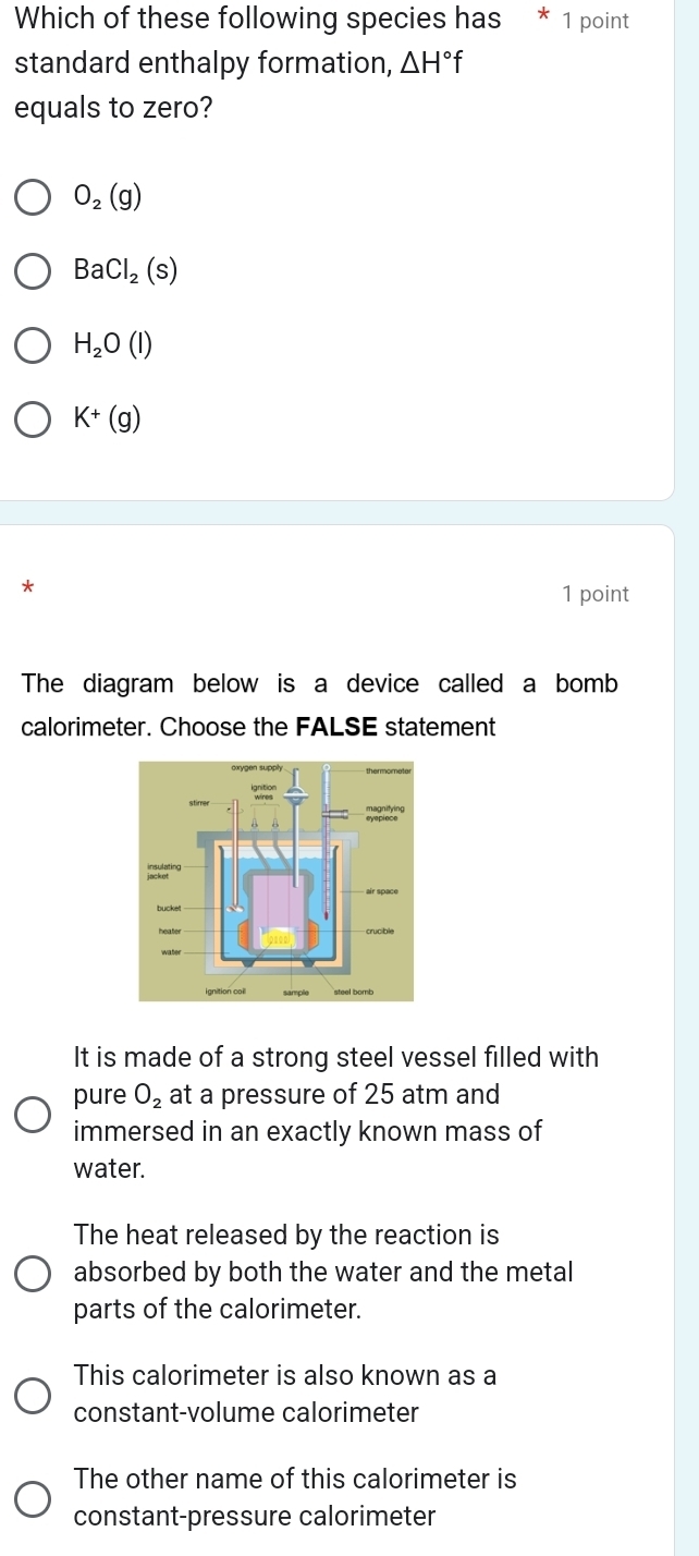 Which of these following species has * 1 point
standard enthalpy formation, △ H°f
equals to zero?
O_2(g)
BaCl_2(s)
H_2O(l)
K+(g)
*
1 point
The diagram below is a device called a bomb
calorimeter. Choose the FALSE statement
It is made of a strong steel vessel filled with
pure O_2 at a pressure of 25 atm and
immersed in an exactly known mass of
water.
The heat released by the reaction is
absorbed by both the water and the metal
parts of the calorimeter.
This calorimeter is also known as a
constant-volume calorimeter
The other name of this calorimeter is
constant-pressure calorimeter