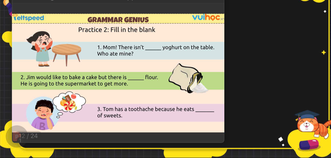 Teltspeed GRAMMAR GENIUS vuihoc 
Practice 2: Fill in the blank 
1. Mom! There isn’t_ yoghurt on the table. 
Who ate mine? 
+ 
2. Jim would like to bake a cake but there is _flour. 
He is going to the supermarket to get more. 
3. Tom has a toothache because he eats_ 
of sweets. 
B
12 / 24