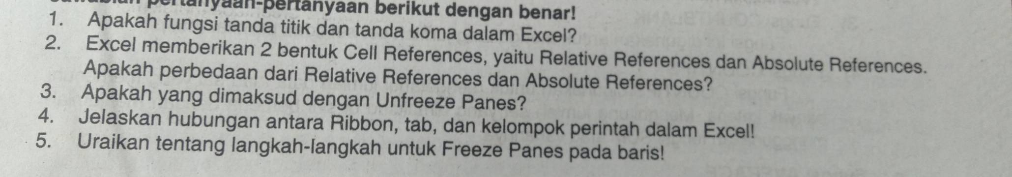 ertanyaan-þertanyaan berikut dengan benar! 
1. Apakah fungsi tanda titik dan tanda koma dalam Excel? 
2. Excel memberikan 2 bentuk Cell References, yaitu Relative References dan Absolute References. 
Apakah perbedaan dari Relative References dan Absolute References? 
3. Apakah yang dimaksud dengan Unfreeze Panes? 
4. Jelaskan hubungan antara Ribbon, tab, dan kelompok perintah dalam Excel! 
5. Uraikan tentang langkah-langkah untuk Freeze Panes pada baris!