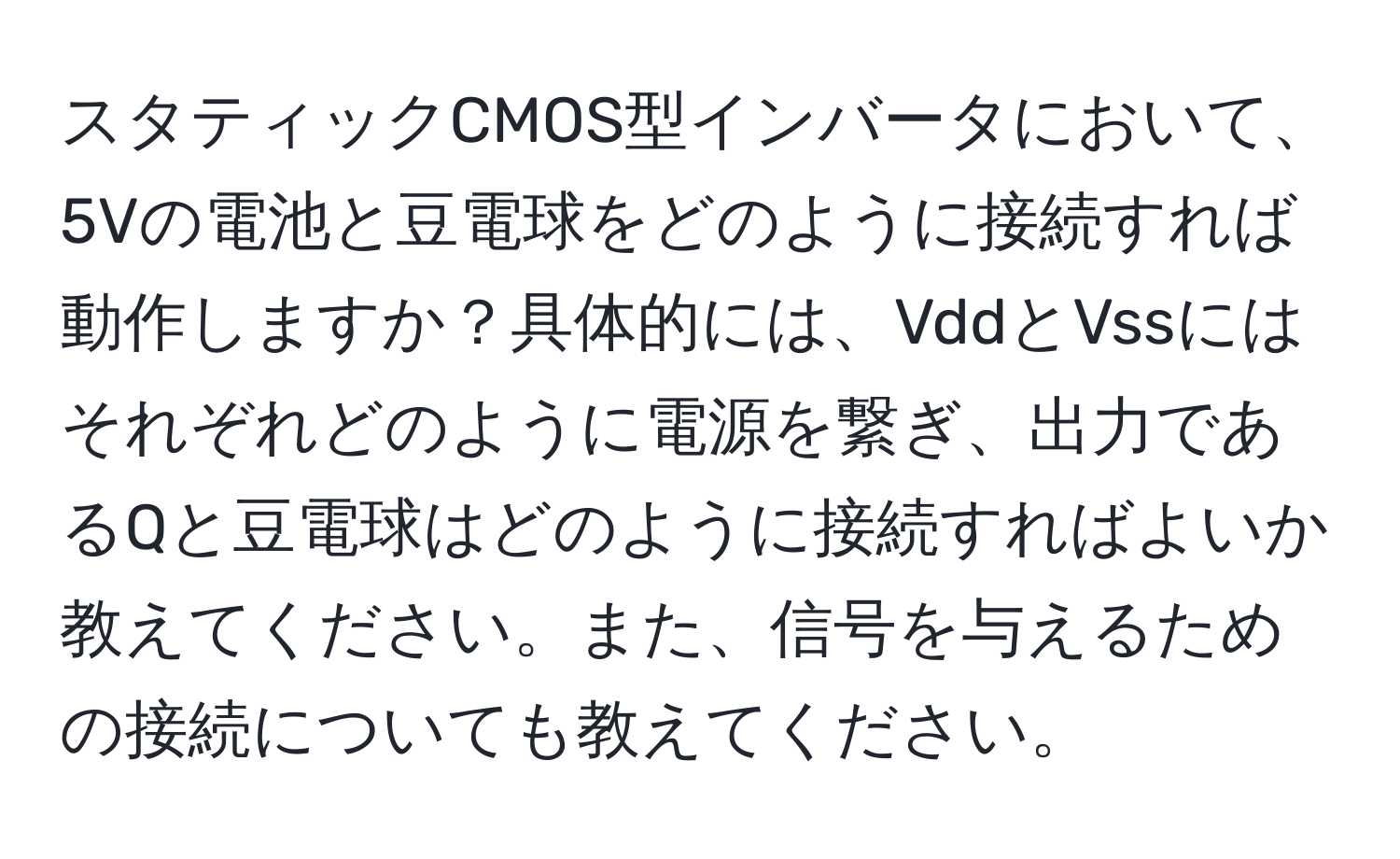 スタティックCMOS型インバータにおいて、5Vの電池と豆電球をどのように接続すれば動作しますか？具体的には、VddとVssにはそれぞれどのように電源を繋ぎ、出力であるQと豆電球はどのように接続すればよいか教えてください。また、信号を与えるための接続についても教えてください。