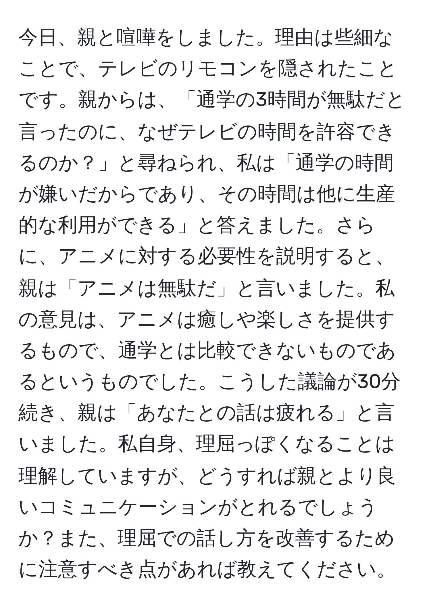 今日、親と喧嘩をしました。理由は些細なことで、テレビのリモコンを隠されたことです。親からは、「通学の3時間が無駄だと言ったのに、なぜテレビの時間を許容できるのか？」と尋ねられ、私は「通学の時間が嫌いだからであり、その時間は他に生産的な利用ができる」と答えました。さらに、アニメに対する必要性を説明すると、親は「アニメは無駄だ」と言いました。私の意見は、アニメは癒しや楽しさを提供するもので、通学とは比較できないものであるというものでした。こうした議論が30分続き、親は「あなたとの話は疲れる」と言いました。私自身、理屈っぽくなることは理解していますが、どうすれば親とより良いコミュニケーションがとれるでしょうか？また、理屈での話し方を改善するために注意すべき点があれば教えてください。