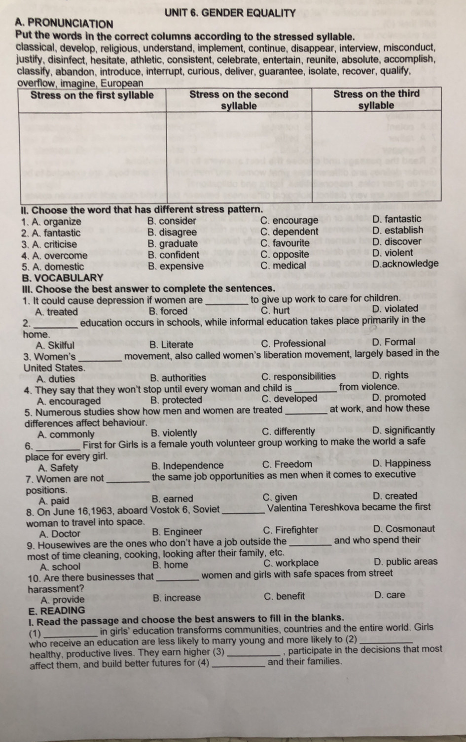 GENDER EQUALITY
A. PRONUNCIATION
Put the words in the correct columns according to the stressed syllable.
classical, develop, religious, understand, implement, continue, disappear, interview, misconduct,
justify, disinfect, hesitate, athletic, consistent, celebrate, entertain, reunite, absolute, accomplish,
classify, abandon, introduce, interrupt, curious, deliver, guarantee, isolate, recover, qualify,
1. A. organize B. consider C. encourage D. fantastic
2. A. fantastic B. disagree C. dependent D. establish
3. A. criticise B. graduate C. favourite D. discover
4. A. overcome B. confident C. opposite D. violent
5. A. domestic B. expensive C. medical D.acknowledge
B. VOCABULARY
III. Choose the best answer to complete the sentences.
1. It could cause depression if women are _to give up work to care for children.
A. treated B. forced C. hurt D. violated
2. _education occurs in schools, while informal education takes place primarily in the
home.
A. Skilful B. Literate C. Professional D. Formal
3. Women's_ movement, also called women's liberation movement, largely based in the
United States.
A. duties B. authorities C. responsibilities D. rights
4. They say that they won't stop until every woman and child is _from violence.
C. developed
A. encouraged B. protected D. promoted
5. Numerous studies show how men and women are treated_ at work, and how these
differences affect behaviour.
A. commonly B. violently C. differently D. significantly
6. _First for Girls is a female youth volunteer group working to make the world a safe
place for every girl.
A. Safety B. Independence C. Freedom D. Happiness
7. Women are not _the same job opportunities as men when it comes to executive
positions. D. created
A. paid B. earned C. given
8. On June 16,1963, aboard Vostok 6, Soviet _Valentina Tereshkova became the first
woman to travel into space.
A. Doctor B. Engineer C. Firefighter D. Cosmonaut
9. Housewives are the ones who don't have a job outside the _and who spend their
most of time cleaning, cooking, looking after their family, etc.
A. school B. home C. workplace D. public areas
10. Are there businesses that _women and girls with safe spaces from street
harassment?
A. provide B. increase C. benefit D. care
E. READING
I. Read the passage and choose the best answers to fill in the blanks.
(1) _in girls' education transforms communities, countries and the entire world. Girls
who receive an education are less likely to marry young and more likely to (2)_
healthy, productive lives. They earn higher (3) _, participate in the decisions that most 
affect them, and build better futures for (4) _and their families.
