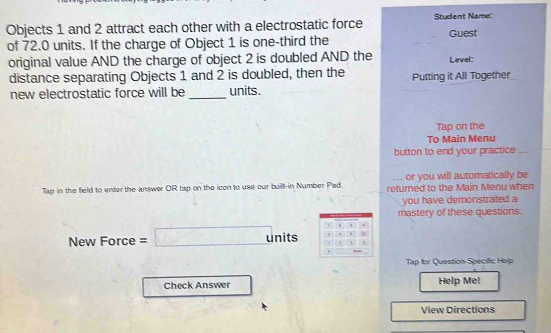 Student Name: 
Objects 1 and 2 attract each other with a electrostatic force 
of 72.0 units. If the charge of Object 1 is one-third the Guest 
original value AND the charge of object 2 is doubled AND the 
Level: 
distance separating Objects 1 and 2 is doubled, then the 
Putting it All Together 
new electrostatic force will be _units. 
Tap on the 
To Main Menu 
button to end your practice ... 
or you will automatically be 
Tap in the field to enter the answer OR tap on the icon to use our built-in Number Pad. returned to the Main Menu when 
you have demonstrated a 
mastery of these questions. 
New Force =□ u nits 
Tap for Question-Specific Help 
Check Answer Help Me! 
View Directions