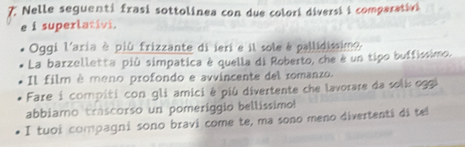 Nelle seguenti frasi sottolinea con due colori diversi i comparativi 
e i superlativi. 
Oggi l'aria è più frizzante di ieri e il sole é pallidisimo. 
La barzelletta più simpatica è quella di Roberto, che è un tipo buffíssimo. 
Il film è meno profondo e avvincente del romanzo. 
Fare i compiti con gli amici é più divertente che lavorare da solk oggi 
abbiamo trascorso un pomeriggio bellissimo! 
I tuoi compagni sono bravi come te, ma sono meno divertenti di te!