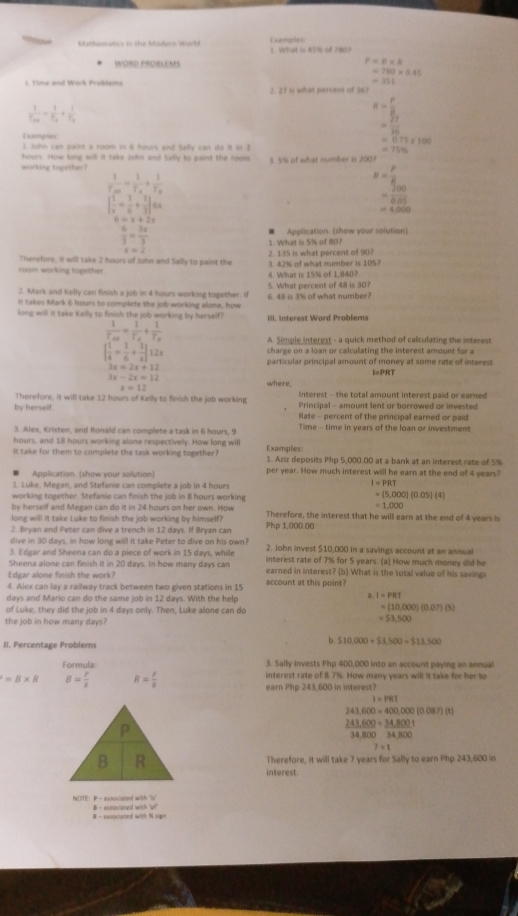 Matlumatics in the Modern World Exanples:
WORD PROELEMS P=B* B
=700* 0.45
=351
1. Time and Work Probderns 2. 27 is what perrent of 36
frac 1f_AB=frac 1f_a+frac 1f_b
R= r/8 
= 27/36 
Examplen
=0.75* 100
5. John can paint a room in 6 hours and Safly can do it in 3
=75%
hours. How long will it take John and Sailly to paint the room
working together ? 3. 5% of what number is 2007
frac 1T_AB=frac 1T_A+frac 1T_B
B= P/R 
| 1/x - 1/6 + 1/3 |6x
= 200/0.05 
=4,000
6=x+2x
 6/3 = 3x/3  ■ Application. (show your solution)
1. What is 5% of 80?
Therefore, it will take 2 hours of John and Sally to paint the 2. 135 is what percent of 90?
room working together. 3. 42% of what number is 105?
4. What is 15% of 1.840?
2. Mark and Kelly can finish a job in 4 hours working together. if 5. What percent of 48 is 30?
it takes Mark 6 hours to complete the job working alone, how 6. 48 is 3% of what number?
long will it take Kelly to finish the job working by herself? III. Interest Word Problems
frac 1T_AB=frac 1T_A+frac 1T_B
A. Simple interest - a quick method of calculating the interest
charge on a loan or calculating the interest amount for a
| 1/4 = 1/6 + 1/x |12x particular principal amount of money at some rate of interest
3x=2x+12
3x-2x=12
I=PRT
where.
x=12
Interest - the total amount interest paid or earned
Therefore, it will take 12 hours of Kelly to finish the job working Principal - amount lent or borrowed or invested
by herself. Rate - percent of the principal earned or paid
3. Alex, Kristen, and Ronald can complete a task in 6 hours, 9 Time - time in years of the loan or investment
hours, and 1ll hours working alone respectively. How long will Examples:
it take for them to complete the task working together? 1. Aziz deposits Php 5,000.00 at a bank at an interest rate of 5%
Application. (show your solution) per year. How much interest will he earn at the end of 4 years?
1. Luke, Megan, and Stefanie can complete a job in 4 hours
I=PRT
working together. Stefanie can finish the job in 8 hours working
=(5,000)(0.05)(4)
by herself and Megan can do it in 24 hours on her own. How =1,000
long will it take Luke to finish the job working by himself? Therefore, the interest that he will earn at the end of 4 years is
2. Bryan and Peter can dive a trench in 12 days. If Bryan can Php 1,000.00
dive in 30 days, in how long will it take Peter to dive on his own? 2. John invest $10,000 in a savings account at an annual
3. Edgar and Sheena can do a piece of work in 15 days, while interest rate of 7% for 5 years. (a) How much money did he
Sheena alone can finish it in 20 days. In how many days can earned in interest? (b) What is the total value of his savings
Edgar alone finish the work?
4. Alex can lay a railway track between two given stations in 15 account at this point?
days and Mario can do the same job in 12 days. With the help
a I=PRT
of Luke, they did the job in 4 days only. Then, Luke alone can do
=(10,000)(0.07)(5)
the job in how many days?
=53,500
II. Percentage Problems
b 510,000+53,500=513,500
3. Sally invests Php 400,000 into an account paying an annual
Formula interest rate of 8.7%. How many years will it take for her to
=B* R B= r/k  R= P/R  earn Php 243,600 in interest?
1=PRI
243,600=400,000(0.087)(t)
P
243,600=34,800t
34,800 34 100
7=t
B R Therefore, it will take 7 years for Sally to earn Php 243,600 in
interest.
NOTE: P - associeted with s    -  euociet  i h w
R - associated with % sign