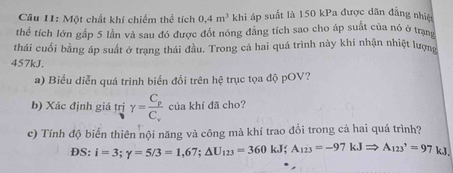 Một chất khí chiếm thể tích 0, 4m^3 khi áp suất là 150 kPa được dãn đẳng nhiệt 
thể tích lớn gấp 5 lần và sau đó được đốt nóng đẳng tích sao cho áp suất của nó ở trạng 
thái cuối bằng áp suất ở trạng thái đầu. Trong cả hai quá trình này khí nhận nhiệt lượng
457kJ. 
a) Biểu diễn quá trình biến đồi trên hệ trục tọa độ pOV? 
b) Xác định giá trị gamma =frac C_pC_v của khí đã cho? 
c) Tính độ biến thiên nội năng và công mà khí trao đổi trong cả hai quá trình? 
DS: i=3; gamma =5/3=1,67; △ U_123=360kJ; A_123=-97kJRightarrow A_(123)^,=97kJ.