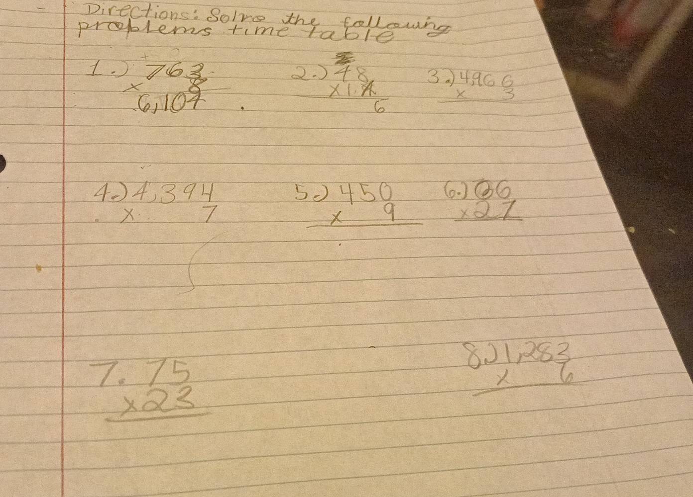 Directions: Solve the followng 
problems time table 
1. beginarrayr 763 * 6,107 hline endarray
beginarrayr  3 4/4 8 * 1 7/6  endarray beginarrayr .)4,966 * 3 hline endarray
4. beginarrayr )4,394 * 7 endarray
L beginarrayr .)450 * 9 hline endarray beginarrayr .)overline 36 * 27 hline endarray
beginarrayr 1.75 * 23 hline endarray
beginarrayr 8.)1,283 * 6 hline endarray