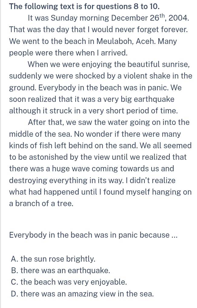 The following text is for questions 8 to 10.
It was Sunday morning December 26^(th) , 2004.
That was the day that I would never forget forever.
We went to the beach in Meulaboh, Aceh. Many
people were there when I arrived.
When we were enjoying the beautiful sunrise,
suddenly we were shocked by a violent shake in the
ground. Everybody in the beach was in panic. We
soon realized that it was a very big earthquake
although it struck in a very short period of time.
After that, we saw the water going on into the
middle of the sea. No wonder if there were many
kinds of fish left behind on the sand. We all seemed
to be astonished by the view until we realized that
there was a huge wave coming towards us and
destroying everything in its way. I didn't realize
what had happened until I found myself hanging on
a branch of a tree.
Everybody in the beach was in panic because ...
A. the sun rose brightly.
B. there was an earthquake.
C. the beach was very enjoyable.
D. there was an amazing view in the sea.