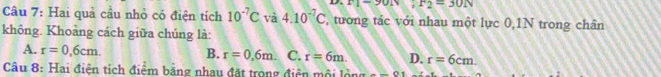 F1-90N; F2=30N
Câu 7: Hai quả cầu nhỏ có điện tích 10^(-7)C và 4.10^(-7)C , tương tác với nhau một lực 0,1N trong chân
không. Khoảng cách giữa chúng là:
A. r=0,6cm. B. r=0,6m. C. r=6m. D. r=6cm. 
Câu 8: Hai điện tích điểm bằng nhau đặt trong điện mội lộng _ -01