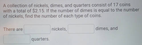 A collection of nickels, dimes, and quarters consist of 17 coins 
with a total of $2.15. If the number of dimes is equal to the number 
of nickels, find the number of each type of coins. 
There are □ nickels, □ dimes, and
□ quarters.