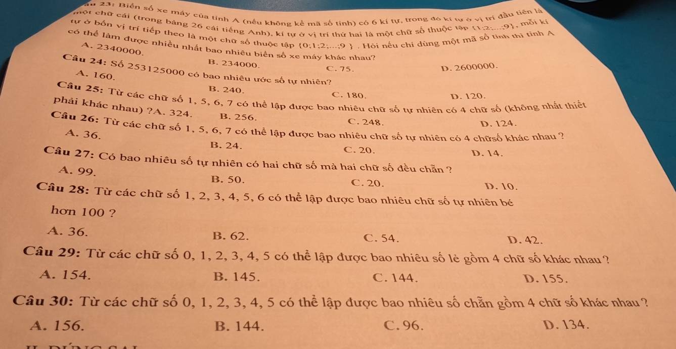 Su 23: Biển số xe máy của tinh A (nếu không kể mã số tinh) có 6 kí tự, trong đó kí tự ở vị trí đầu tiên là
một chữ cái (trong bảng 26 cái tiếng Anh), kí tự ở vị trí thứ hai là một chữ số thuộc tập
, mỗi kí
tự ở bốn vị trí tiếp theo là một chữ số thuộc tập 0;1;2;...;9  . Hỏi nếu chí dùng một mã số tinh thị tỉnh A
có thể làm được nhiều nhất bao nhiêu biển số xe máy khác nhau?
A. 2340000.
B. 234000.
C. 75.
D. 2600000.
Câu 24: Số 253125000 có bao nhiêu ước số tự nhiên?
A. 160.
B. 240. C. 180.
D. 120.
Câu 25: Từ các chữ số 1, 5, 6, 7 có thể lập được bao nhiêu chữ số tự nhiên có 4 chữ số (không nhất thiết
phải khác nhau) ?A. 324. B. 256.
C. 248. D. 124.
Câu 26: Từ các chữ số 1, 5, 6, 7 có thể lập được bao nhiêu chữ số tự nhiên có 4 chữsố khác nhau ?
A. 36.
B. 24. C. 20.
D. 14.
Câu 27: Có bao nhiêu số tự nhiên có hai chữ số mà hai chữ số đều chẵn ?
A. 99. B. 50. C. 20. D. 10.
Câu 28: Từ các chữ số 1, 2, 3, 4, 5, 6 có thể lập được bao nhiêu chữ số tự nhiên bé
hơn 100 ?
A. 36. B. 62. C. 54. D. 42.
Câu 29: Từ các chữ số 0, 1, 2, 3, 4, 5 có thể lập được bao nhiêu số lẻ gồm 4 chữ số khác nhau ?
A. 154. B. 145. C. 144. D. 155.
Câu 30: Từ các chữ số 0, 1, 2, 3, 4, 5 có thể lập được bao nhiêu số chẵn gồm 4 chữ số khác nhau ?
A. 156. B. 144. C. 96. D. 134.