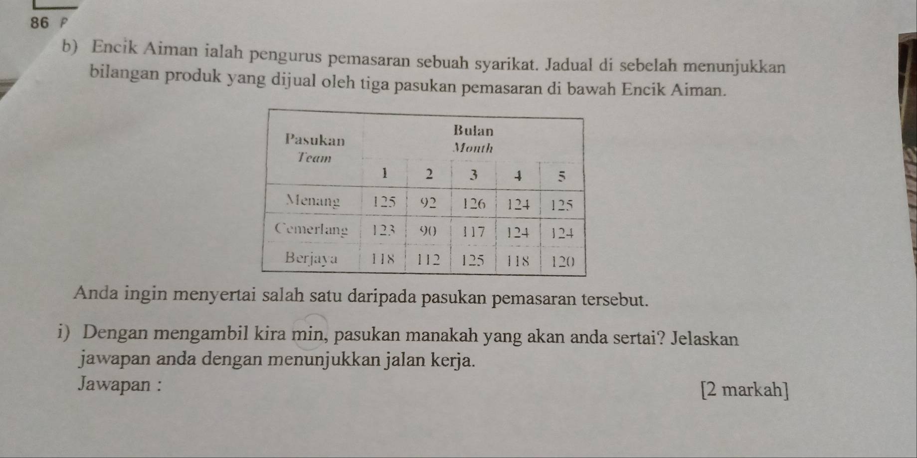 Encik Aiman ialah pengurus pemasaran sebuah syarikat. Jadual di sebelah menunjukkan 
bilangan produk yang dijual oleh tiga pasukan pemasaran di bawah Encik Aiman. 
Anda ingin menyertai salah satu daripada pasukan pemasaran tersebut. 
i) Dengan mengambil kira min, pasukan manakah yang akan anda sertai? Jelaskan 
jawapan anda dengan menunjukkan jalan kerja. 
Jawapan : 
[2 markah]