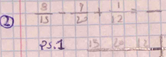 ②  8/15 - 9/20 + 1/12 = - _
Ps. 1 15 L0 x