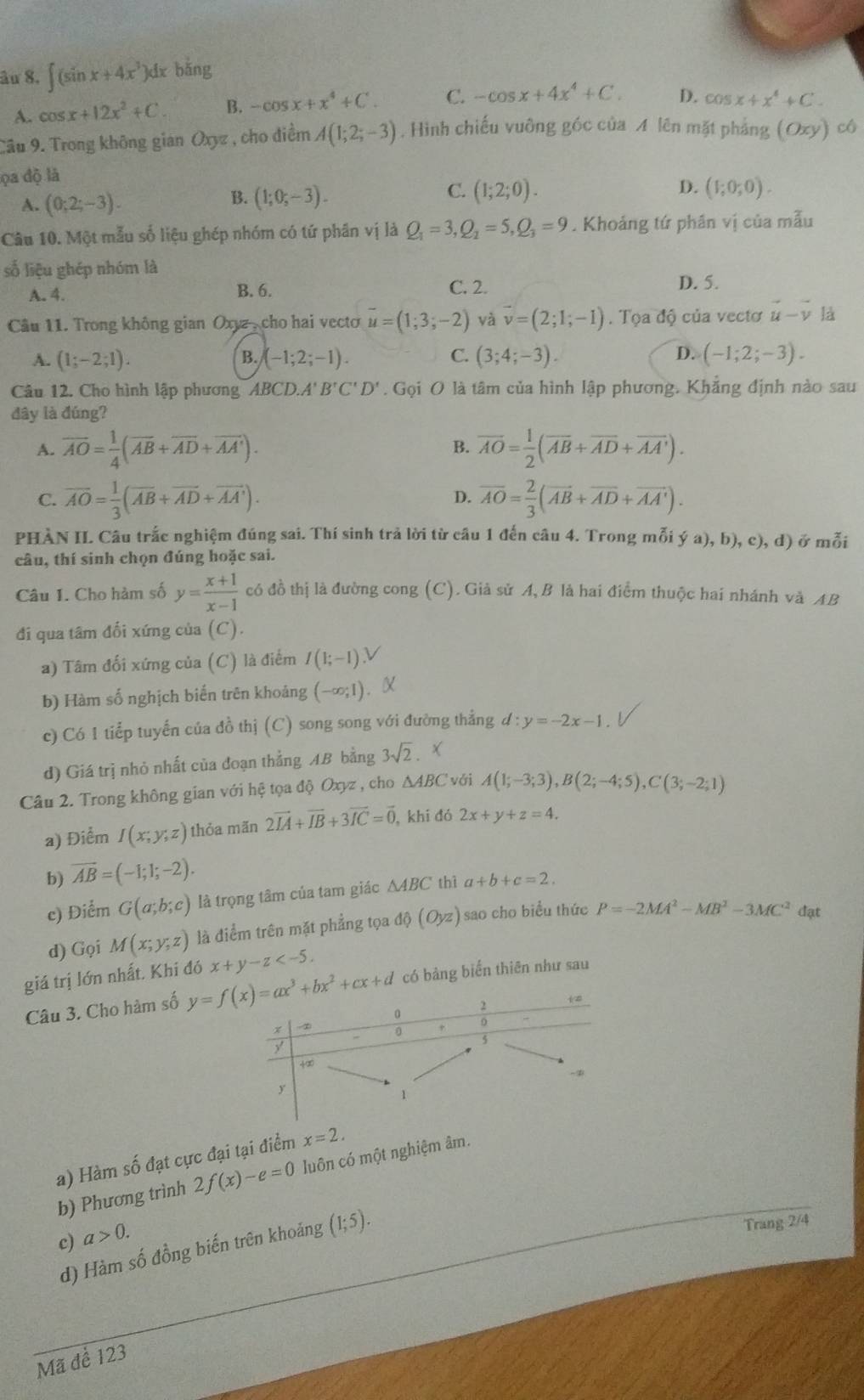 âu 8. ∈t (sin x+4x^3) )dx bǎng
A. cos x+12x^2+C. B. -cos x+x^4+C. C. -cos x+4x^4+C. D. cos x+x^4+C.
Câu 9. Trong không gian Oxyz , cho điểm A(1;2;-3). Hình chiếu vuỡng góc của A lên mặt phảng (Oxy)c6
ọa độ là
B.
C. (1;2;0). D.
A. (0;2;-3). (1;0;-3). (1;0;0).
Câu 10. Một mẫu số liệu ghép nhóm có tứ phần vị là Q_1=3,Q_2=5,Q_3=9. Khoảng tứ phân vị của mẫu
số liệu ghép nhóm là
C. 2.
A. 4. B. 6. D. 5.
Câu 11. Trong không gian Oxyz , cho hai vecto overline u=(1;3;-2) và vector v=(2;1;-1). Tọa độ của vectơ vector u-vector v là
A. (1;-2;1). (-1;2;-1). C. (3;4;-3). D. (-1;2;-3).
B.
Câu 12. Cho hình lập phương ABCD.A' B'C'D'. Gọi O là tâm của hình lập phương. Khẳng định nào sau
đây là đúng?
A. overline AO= 1/4 (overline AB+overline AD+overline AA'). overline AO= 1/2 (overline AB+overline AD+overline AA').
B.
C. overline AO= 1/3 (overline AB+overline AD+overline AA'). overline AO= 2/3 (overline AB+overline AD+overline AA').
D.
PHÀN IL Câu trắc nghiệm đúng sai. Thí sinh trả lời từ câu 1 đến câu 4. Trong mỗi ; ya),b),c),d) ở mỗi
câu, thí sinh chọn đúng hoặc sai.
Câu I. Cho hàm số y= (x+1)/x-1  có đồ thị là đường cong (C). Giả sử A,B là hai điểm thuộc hai nhánh và AB
đi qua tâm đối xứng của (C).
a) Tâm đối xứng của (C) là điểm I(1;-1) V
b) Hàm số nghịch biến trên khoảng (-∈fty ;1). X
c) Có 1 tiểp tuyến của đồ thị (C) song song với đường thẳng d:y=-2x-1
d) Giá trị nhỏ nhất của đoạn thẳng AB bằng 3sqrt(2). X
Câu 2. Trong không gian với hệ tọa độ Oxyz , cho △ ABC vái A(1;-3;3),B(2;-4;5),C(3;-2;1)
a) Điểm I(x;y;z) thỏa mãn 2vector IA+vector IB+3vector IC=vector 0, , khi đó 2x+y+z=4.
b) overline AB=(-1;1;-2).
c) Điểm G(a;b;c) là trọng tâm của tam giác △ ABC thì a+b+c=2.
d) Gọi M(x;y;z) là điểm trên mặt phẳng tọa dθ (Oyz) sao cho biểu thức P=-2MA^2-MB^2-3MC^2 đạt
giá trị lớn nhất. Khi đó x+y-z
Câu 3. Cho hàm số  có bảng biến thiên như sau
a) Hàm số đạt cực đại tại điểm x=2.
b) Phương trình 2f(x)-e=0 luôn có một nghiệm âm.
c) a>0.
d) Hàm số đồng biến trên khoảng (1;5).
Trang 2/4
Mã để 123