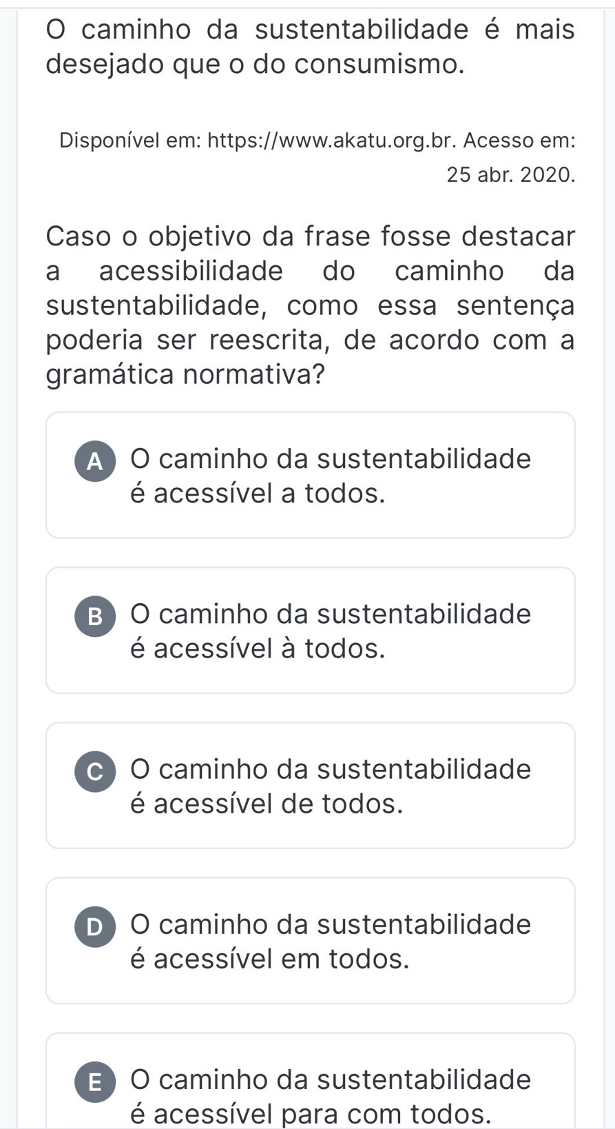 caminho da sustentabilidade é mais
desejado que o do consumismo.
Disponível em: https://www.akatu.org.br. Acesso em:
25 abr. 2020.
Caso o objetivo da frase fosse destacar
a acessibilidade do caminho da
sustentabilidade, como essa sentença
poderia ser reescrita, de acordo com a
gramática normativa?
A ) O caminho da sustentabilidade
é acessível a todos.
B  O caminho da sustentabilidade
é acessível à todos.
c) O caminho da sustentabilidade
é acessível de todos.
D O caminho da sustentabilidade
é acessível em todos.
E O caminho da sustentabilidade
é acessível para com todos.