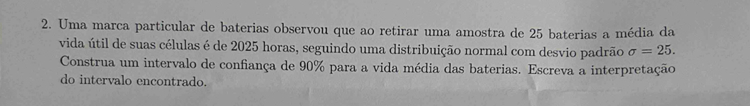 Uma marca particular de baterias observou que ao retirar uma amostra de 25 baterias a média da 
vida útil de suas células é de 2025 horas, seguindo uma distribuição normal com desvio padrão sigma =25. 
Construa um intervalo de confiança de 90% para a vida média das baterias. Escreva a interpretação 
do intervalo encontrado.