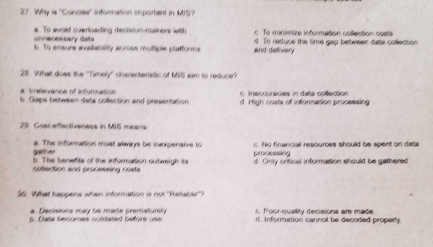 Why is ''Concise'' information important in MIS?
s. To avoid overloading decision makers with c. To minimize information collection costs
unnecessary dels d. To reduce the time gap between data collection
b. To ensure availability across multiple platforms and delivery
28. What does the ''Timely'' characteristic of MIS aim to reduce?
a, trrelevance of information c. Inaccuracies in data collection
b. Gaps between deta collection and presentation d. High costs of information processing
29. Cost effectiveness in MIS means
s. The information must always be inexpensive to c. No financial resources should be spent on data
geter processing
b. The benefts of the information outweigh its d. Only critical information should be gathered
cotection and processing costs 
30. What happens when information is not ''Reliable''?
a. Decisions may he made prematurely c. Poor-quality decisions are made.
b . Dets becomes outdated before use d. Information cannot be decoded properly