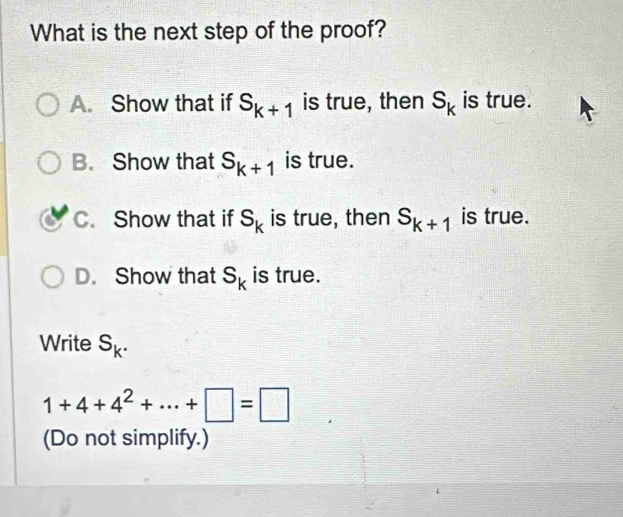 What is the next step of the proof?
A. Show that if S_k+1 is true, then S_k is true.
B. Show that S_k+1 is true.
C. Show that if S_k is true, then S_k+1 is true.
D. Show that S_k is true.
Write S_k.
1+4+4^2+·s +□ =□
(Do not simplify.)