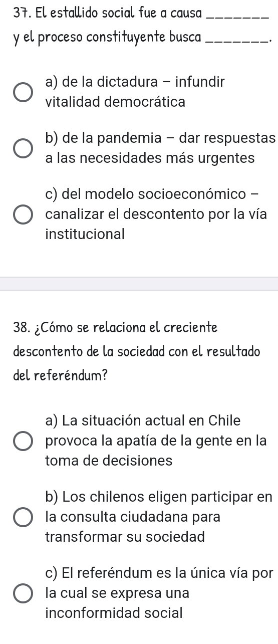 El estallido social fue a causa_
y el proceso constituyente busca_
·
a) de la dictadura - infundir
vitalidad democrática
b) de la pandemia - dar respuestas
a las necesidades más urgentes
c) del modelo socioeconómico -
canalizar el descontento por la vía
institucional
38. ¿Cómo se relaciona el creciente
descontento de la sociedad con el resultado
del referéndum?
a) La situación actual en Chile
provoca la apatía de la gente en la
toma de decisiones
b) Los chilenos eligen participar en
la consulta ciudadana para
transformar su sociedad
c) El referéndum es la única vía por
la cual se expresa una
inconformidad social