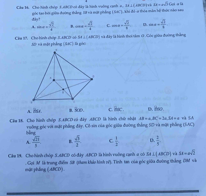 Cho hình chóp S. ABCD có đáy là hình vuông cạnh a , SA⊥ (ABCD) và SA=asqrt(3)Goi α là
góc tạo bởi giữa đường thẳng SB và mặt phẳng (SAC), khi đó α thỏa mãn hệ thức nào sau
đây?
A. sin alpha = sqrt(2)/4 . B. cos alpha = sqrt(2)/4 . C. cos alpha = sqrt(2)/8 . D. sin alpha = sqrt(2)/8 . 
Câu 17. Cho hình chóp S. ABCD có SA⊥ (ABCD) và đáy là hình thoi tâm 0. Góc giữa đường thắng
SD và mặt phẳng (SAC) là góc:
A. ĐS4. B. overline SOD. C. BSC. D. BSO. 
Câu 18. Cho hình chóp S. ABCD có đáy ABCD là hình chữ nhật AB=a, BC=2a, SA=a và SA
vuông góc với mặt phẳng đáy. Cô sin của góc giữa đường thẳng SD và mặt phẳng (SAC)
bằng
A.  sqrt(21)/5 . B.  sqrt(3)/2 . C.  1/2 . D.  2/5 . 
Câu 19. Cho hình chóp S. ABCD có đáy ABCD là hình vuông cạnh a có SA⊥ (ABCD) và SA=asqrt(2). Gọi M là trung điểm SB (tham khảo hình vẽ). Tính tan của góc giữa đường thẳng DM và
mặt phẳng (ABCD).