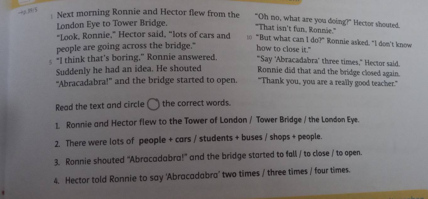 →p. 39/5 
1 Next morning Ronnie and Hector flew from the “Oh no, what are you doing?” Hector shouted. 
London Eye to Tower Bridge. 
“That isn’t fun, Ronnie.” 
“Look, Ronnie,” Hector said, “lots of cars and 10 “But what can I do?” Ronnie asked. “I don’t know 
people are going across the bridge.” 
how to close it." 
5 “I think that’s boring,” Ronnie answered. 
“Say ‘Abracadabra’ three times,” Hector said. 
Suddenly he had an idea. He shouted 
Ronnie did that and the bridge closed again. 
“Abracadabra!” and the bridge started to open. “Thank you, you are a really good teacher.” 
Read the text and circle 1 the correct words. 
1. Ronnie and Hector flew to the Tower of London / Tower Bridge / the London Eye. 
2. There were lots of people + cars / students + buses / shops + people. 
3. Ronnie shouted “Abracadabra!” and the bridge started to fall / to close / to open. 
4. Hector told Ronnie to say ‘Abracadabra’ two times / three times / four times.