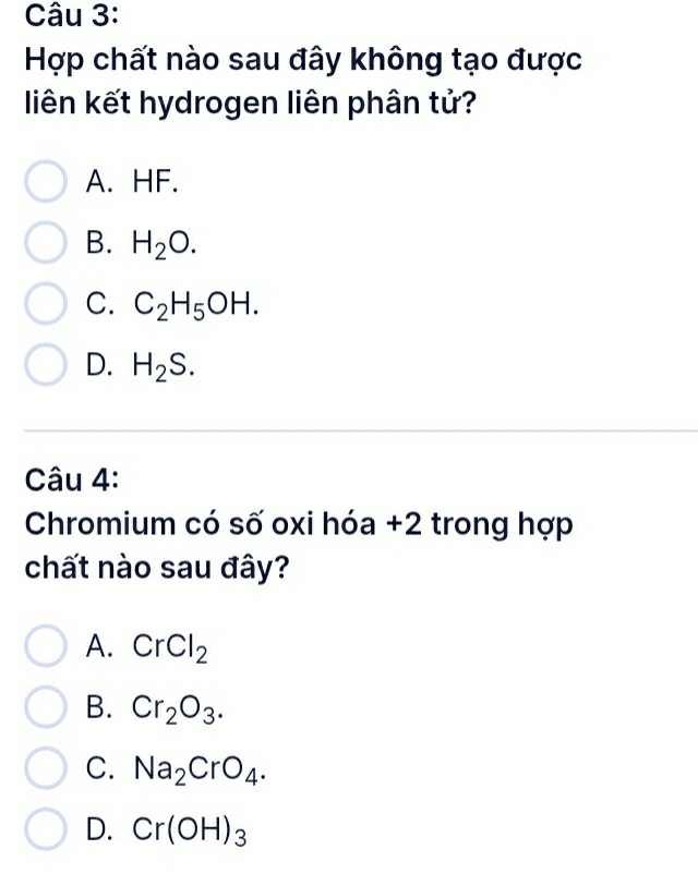 Hợp chất nào sau đây không tạo được
liên kết hydrogen liên phân tử?
A. HF.
B. H_2O.
C. C_2H_5OH.
D. H_2S. 
Câu 4:
Chromium có số oxi hóa +2 trong hợp
chất nào sau đây?
A. CrCl_2
B. Cr_2O_3.
C. Na_2CrO_4.
D. Cr(OH)_3