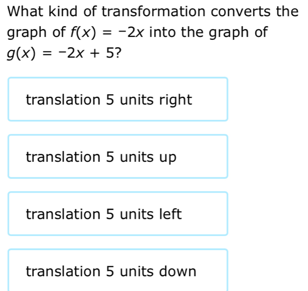 What kind of transformation converts the
graph of f(x)=-2x into the graph of
g(x)=-2x+5 ?
translation 5 units right
translation 5 units up
translation 5 units left
translation 5 units down