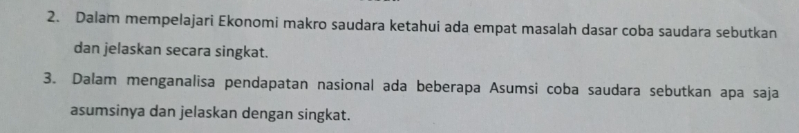 Dalam mempelajari Ekonomi makro saudara ketahui ada empat masalah dasar coba saudara sebutkan 
dan jelaskan secara singkat. 
3. Dalam menganalisa pendapatan nasional ada beberapa Asumsi coba saudara sebutkan apa saja 
asumsinya dan jelaskan dengan singkat.