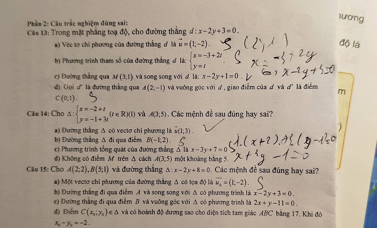 1ương
Phần 2: Câu trắc nghiệm đúng sai:
Câu 13: Trong mặt phẳng toạ độ, cho đường thắng d:x-2y+3=0.
a) Véc tơ chỉ phương của đường thẳng đ là vector u=(1;-2). độ là
b) Phương trình tham số của đường thẳng đ là: beginarrayl x=-3+2t y=tendarray.
c) Đường thẳng qua M(3;1) và song song với đ là: x-2y+1=0
đ) Gọi d' là đường thẳng qua A(2;-1) và vuông góc với d , giao điểm của đ và d' là điểm
m
C(0;1).
Câu 14: Cho △ :beginarrayl x=-2+t y=-1+3tendarray. (t∈ R)(1) và A(3;5). Các mệnh đề sau đúng hay sai?
a) Đường thẳng △ c6 vectơ chỉ phương là vector u(1;3).
b) Đường thẳng △ di qua điểm B(-1;2).
c) Phương trình tổng quát của đường thẳng △ la x-3y+7=0
d) Không có điểm Mỹtrên △ c ách A(3;5) một khoảng bằng 5.
Câu 15: Cho A(2;2),B(5;1) và đường thắng △ :x-2y+8=0 Các mệnh đề sau đúng hay sai?
a) Một vectơ chỉ phương của đường thắng △ cd tọa độ là vector u_△ =(1;-2).
b) Đường thẳng đi qua điểm A và song song với △ cd phương trình là x-2y+3=0.
c) Đường thẳng đi qua điểm B và vuông góc với △ cd phương trình là 2x+y-11=0.
d) Điểm C(x_0;y_0)∈ △ và có hoành độ dương sao cho diện tích tam giác ABC bằng 17. Khi đó
x_0-y_0=-2.