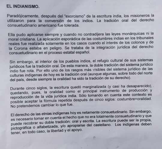 EL INDIANISMO.
Paradójicamente, después del “exorcismo” de la escritura india, los misioneros la
utilizaron para la conversión de los indios. La tradición oral del derecho
consuetudinario americano fue tolerada.
Ella pudo aplicarse siempre y cuando no contradijera las leyes monárquicas ni la
moral cristiana. La aplicación esporádica de las costumbres indias en los tribunales
reales fue realizada solamente en los casos cuando el interés de los colonos y de
la Corona estaba en peligro. Se trataba de la integración jurídica del derecho
consuetudinario en el proceso estatal español.
Sin embargo, al interior de los pueblos indios, el refugio cultural de sus sistemas
jurídicos fue la tradición oral. De esta manera, la doble tradición del sistema jurídico
indio fue rota. Por ello uno de los rasgos más visibles del sistema jurídico de las
culturas indígenas de hoy es la tradición oral (aunque algunas, sobre todo del norte
del país, desde siempre la oralidad ha sido la tradición de su derecho).
Durante cinco siglos, la escritura quedó marginalizada (y casi ha desaparecido),
quedando, pues, la oralidad como el principal instrumento de producción y
reproducción de la vida jurídica india. Sólo tomando en cuenta este contexto es
posible aceptar la fórmula repetida después de cinco siglos: costumbre=oralidad.
No pretendemos cambiar lo que fue.
El derecho de las etnias indígenas hoy es netamente consuetudinario. Sin embargo,
es necesario tomar en cuenta el hecho que no era totalmente consuetudinario y que
puede recobrar su doble tradición: oral y escrita. La escritura puede ser la propia,
pictográfica o alfabetizada, y/o apropiarse del castellano. Los indígenas deben
tener, en todo caso, la libertad y el apoyo.