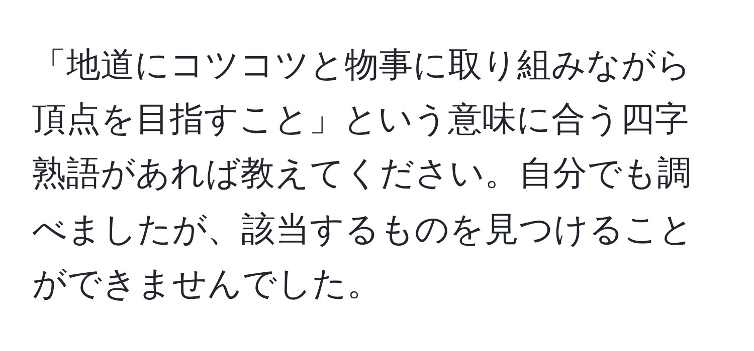 「地道にコツコツと物事に取り組みながら頂点を目指すこと」という意味に合う四字熟語があれば教えてください。自分でも調べましたが、該当するものを見つけることができませんでした。