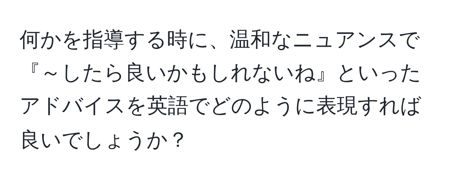 何かを指導する時に、温和なニュアンスで『～したら良いかもしれないね』といったアドバイスを英語でどのように表現すれば良いでしょうか？