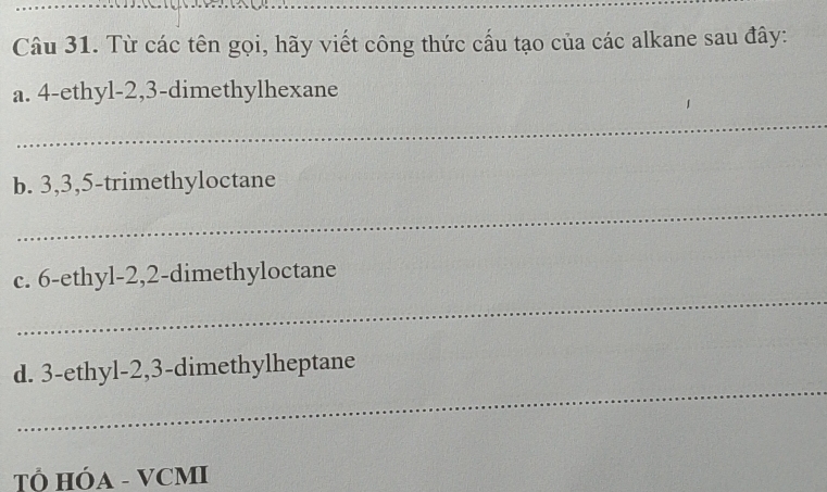 Từ các tên gọi, hãy viết công thức cấu tạo của các alkane sau đây: 
a. 4 -ethyl- 2, 3 -dimethylhexane 
_ 
b. 3, 3, 5 -trimethyloctane 
_ 
_ 
c. 6 -ethyl- 2, 2 -dimethyloctane 
_ 
d. 3 -ethyl- 2, 3 -dimethylheptane 
T HÓA - VCMI